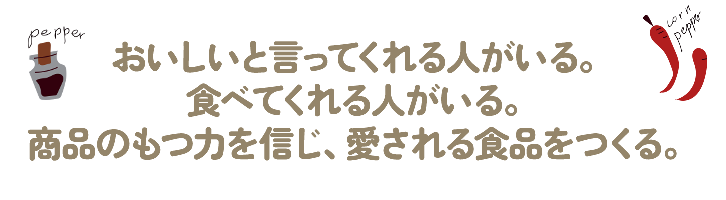 おいしいと言ってくれる人がいる。
食べてくれる人がいる。
商品のもつ力を信じ、愛される食品をつくる。