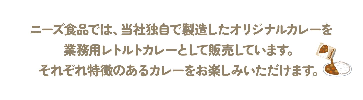 ニーズ食品では、当社独自で製造したオリジナルカレーを業務用レトルトカレーとして販売しています。それぞれ特徴のあるカレーをお楽しみいただけます。